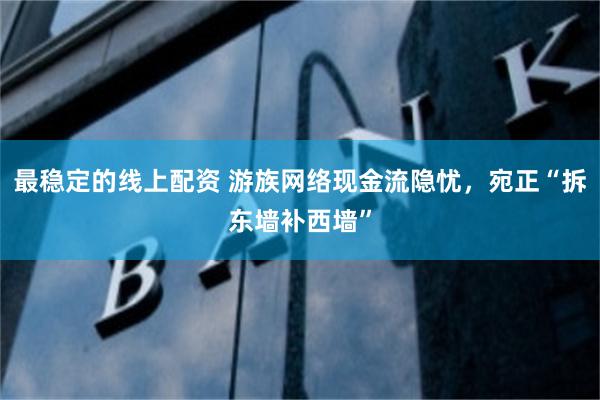 最稳定的线上配资 游族网络现金流隐忧，宛正“拆东墙补西墙”