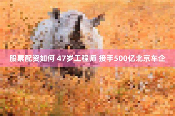 股票配资如何 47岁工程师 接手500亿北京车企