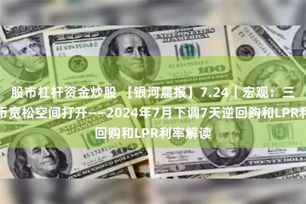 股市杠杆资金炒股 【银河晨报】7.24丨宏观：三季度货币宽松空间打开——2024年7月下调7天逆回购和LPR利率解读