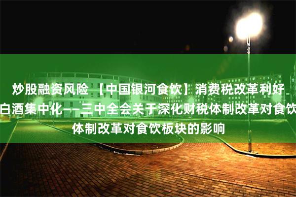 炒股融资风险 【中国银河食饮】消费税改革利好啤酒，加速白酒集中化——三中全会关于深化财税体制改革对食饮板块的影响