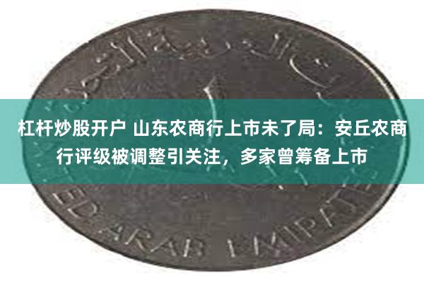 杠杆炒股开户 山东农商行上市未了局：安丘农商行评级被调整引关注，多家曾筹备上市