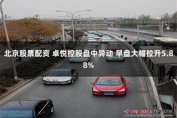 北京股票配资 卓悦控股盘中异动 早盘大幅拉升5.88%