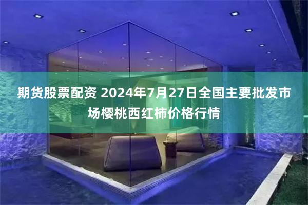 期货股票配资 2024年7月27日全国主要批发市场樱桃西红柿价格行情