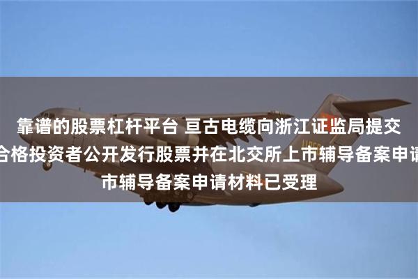 靠谱的股票杠杆平台 亘古电缆向浙江证监局提交了向不特定合格投资者公开发行股票并在北交所上市辅导备案申请材料已受理