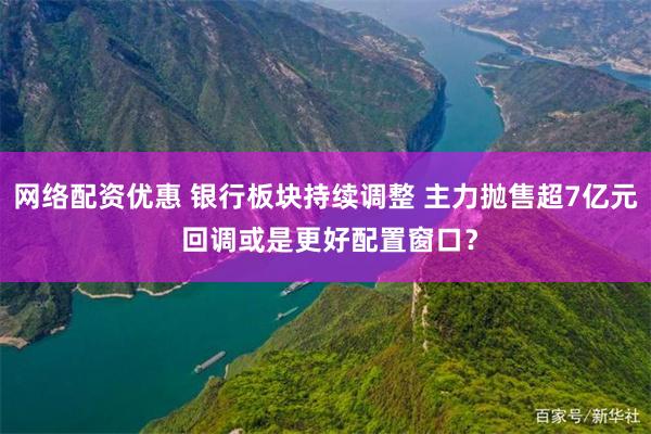 网络配资优惠 银行板块持续调整 主力抛售超7亿元 回调或是更好配置窗口？