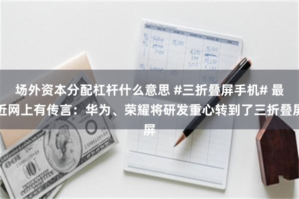 场外资本分配杠杆什么意思 #三折叠屏手机# 最近网上有传言：华为、荣耀将研发重心转到了三折叠屏