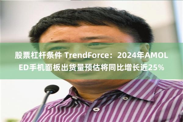 股票杠杆条件 TrendForce：2024年AMOLED手机面板出货量预估将同比增长近25%