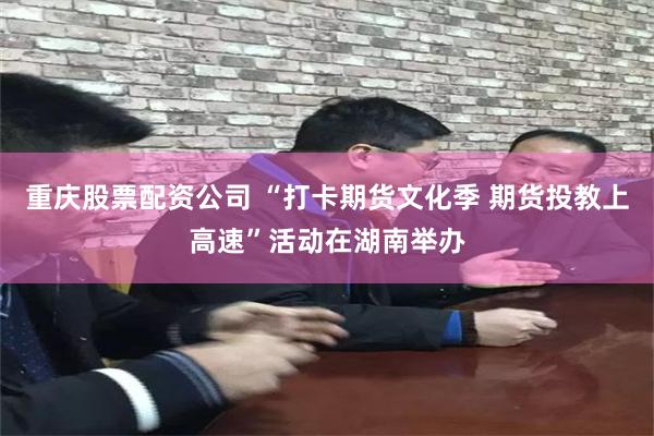 重庆股票配资公司 “打卡期货文化季 期货投教上高速”活动在湖南举办