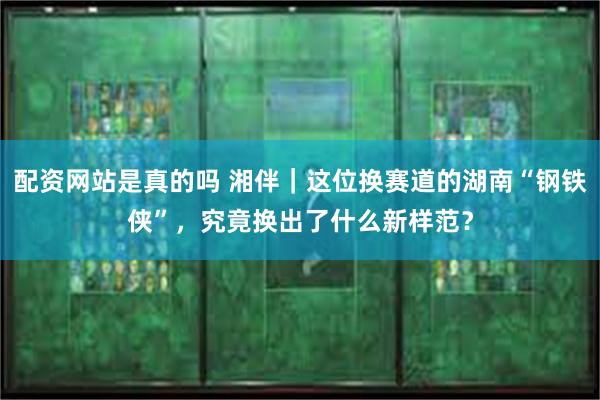 配资网站是真的吗 湘伴｜这位换赛道的湖南“钢铁侠”，究竟换出了什么新样范？