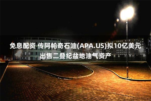 免息配资 传阿帕奇石油(APA.US)拟10亿美元出售二叠纪盆地油气资产