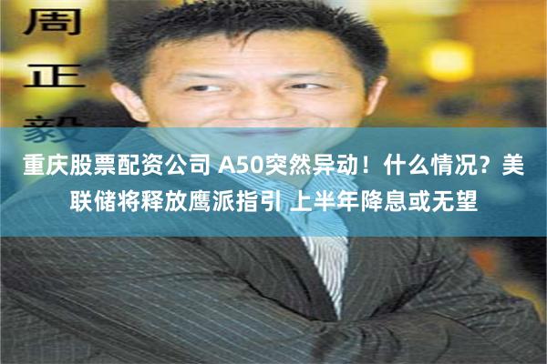 重庆股票配资公司 A50突然异动！什么情况？美联储将释放鹰派指引 上半年降息或无望