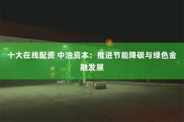 十大在线配资 中油资本：推进节能降碳与绿色金融发展